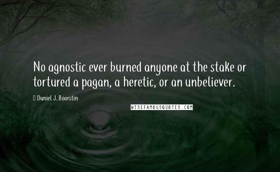 Daniel J. Boorstin Quotes: No agnostic ever burned anyone at the stake or tortured a pagan, a heretic, or an unbeliever.