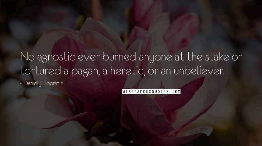 Daniel J. Boorstin Quotes: No agnostic ever burned anyone at the stake or tortured a pagan, a heretic, or an unbeliever.