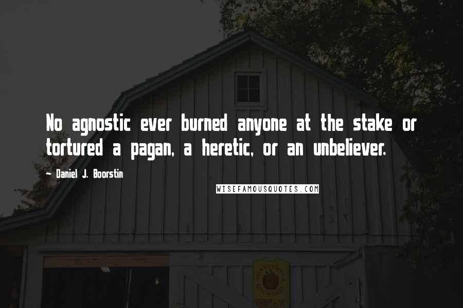 Daniel J. Boorstin Quotes: No agnostic ever burned anyone at the stake or tortured a pagan, a heretic, or an unbeliever.