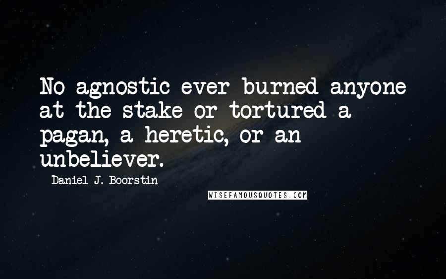 Daniel J. Boorstin Quotes: No agnostic ever burned anyone at the stake or tortured a pagan, a heretic, or an unbeliever.