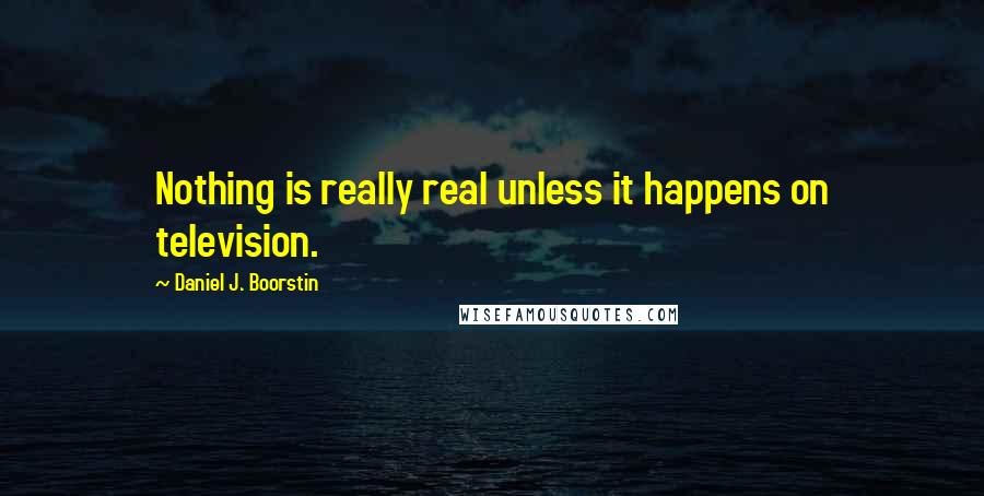 Daniel J. Boorstin Quotes: Nothing is really real unless it happens on television.