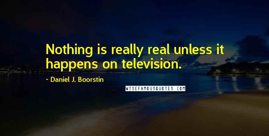 Daniel J. Boorstin Quotes: Nothing is really real unless it happens on television.