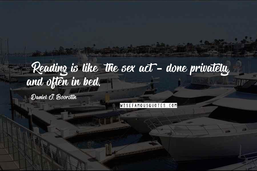 Daniel J. Boorstin Quotes: [Reading is like] the sex act - done privately, and often in bed.