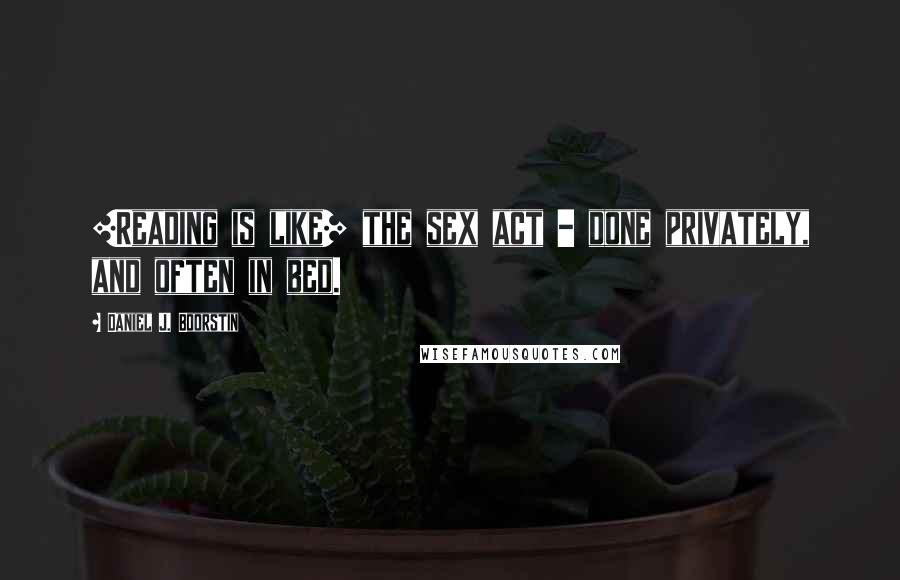 Daniel J. Boorstin Quotes: [Reading is like] the sex act - done privately, and often in bed.