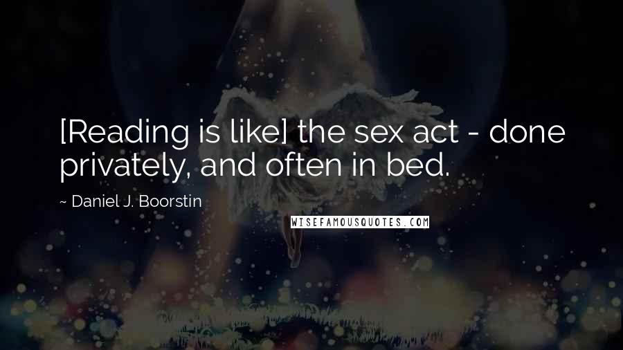 Daniel J. Boorstin Quotes: [Reading is like] the sex act - done privately, and often in bed.