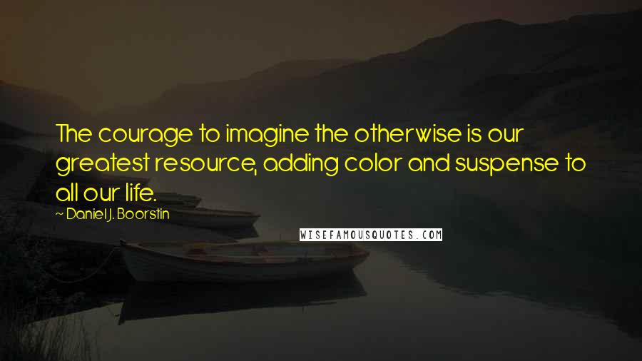 Daniel J. Boorstin Quotes: The courage to imagine the otherwise is our greatest resource, adding color and suspense to all our life.