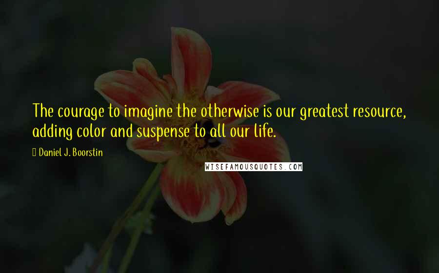 Daniel J. Boorstin Quotes: The courage to imagine the otherwise is our greatest resource, adding color and suspense to all our life.