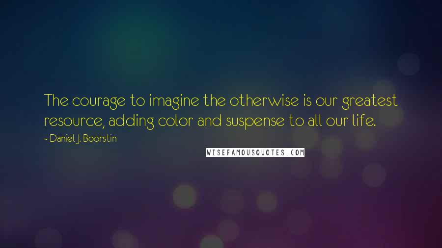 Daniel J. Boorstin Quotes: The courage to imagine the otherwise is our greatest resource, adding color and suspense to all our life.