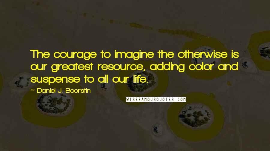 Daniel J. Boorstin Quotes: The courage to imagine the otherwise is our greatest resource, adding color and suspense to all our life.