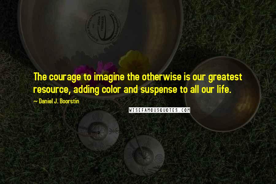 Daniel J. Boorstin Quotes: The courage to imagine the otherwise is our greatest resource, adding color and suspense to all our life.