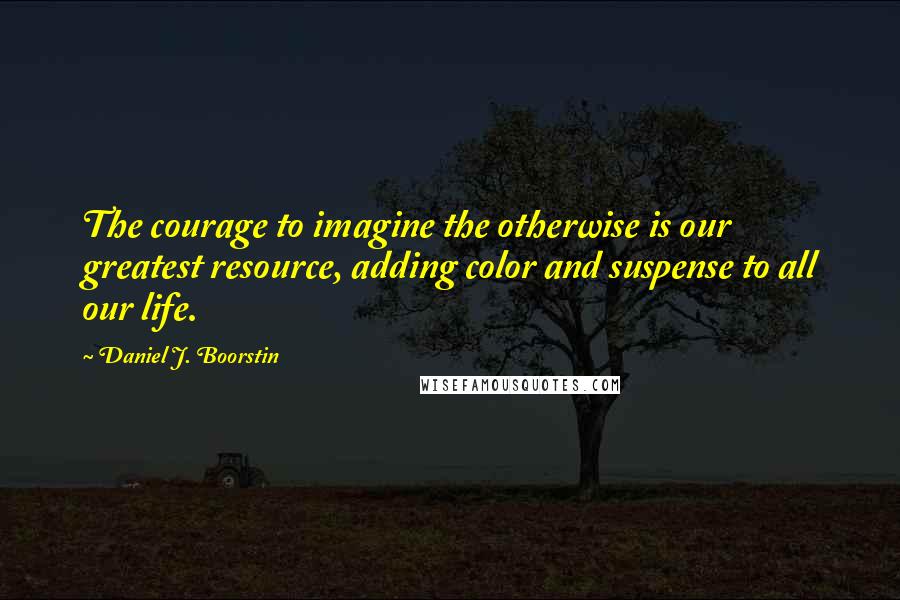 Daniel J. Boorstin Quotes: The courage to imagine the otherwise is our greatest resource, adding color and suspense to all our life.