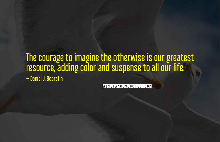 Daniel J. Boorstin Quotes: The courage to imagine the otherwise is our greatest resource, adding color and suspense to all our life.