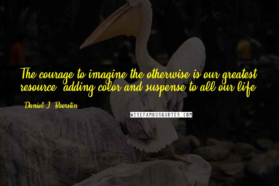 Daniel J. Boorstin Quotes: The courage to imagine the otherwise is our greatest resource, adding color and suspense to all our life.