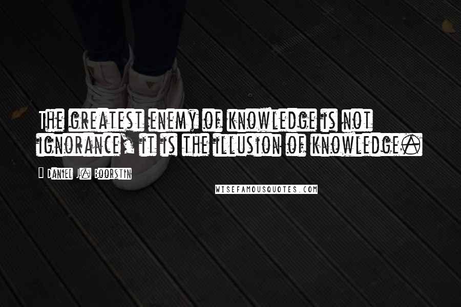 Daniel J. Boorstin Quotes: The greatest enemy of knowledge is not ignorance, it is the illusion of knowledge.