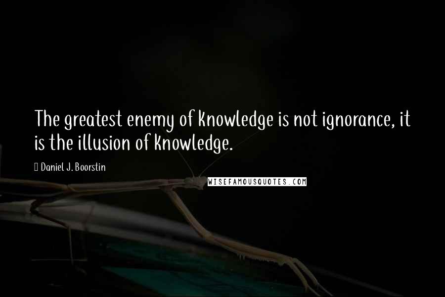 Daniel J. Boorstin Quotes: The greatest enemy of knowledge is not ignorance, it is the illusion of knowledge.