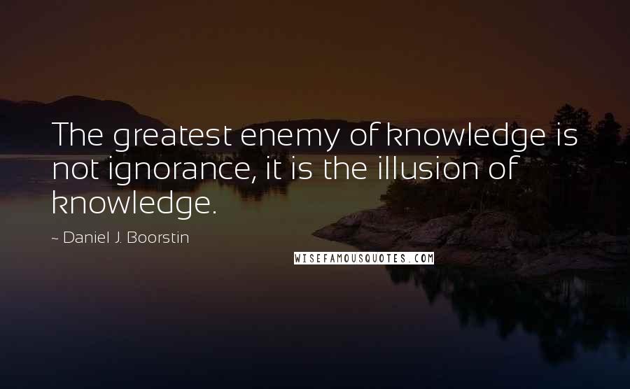 Daniel J. Boorstin Quotes: The greatest enemy of knowledge is not ignorance, it is the illusion of knowledge.