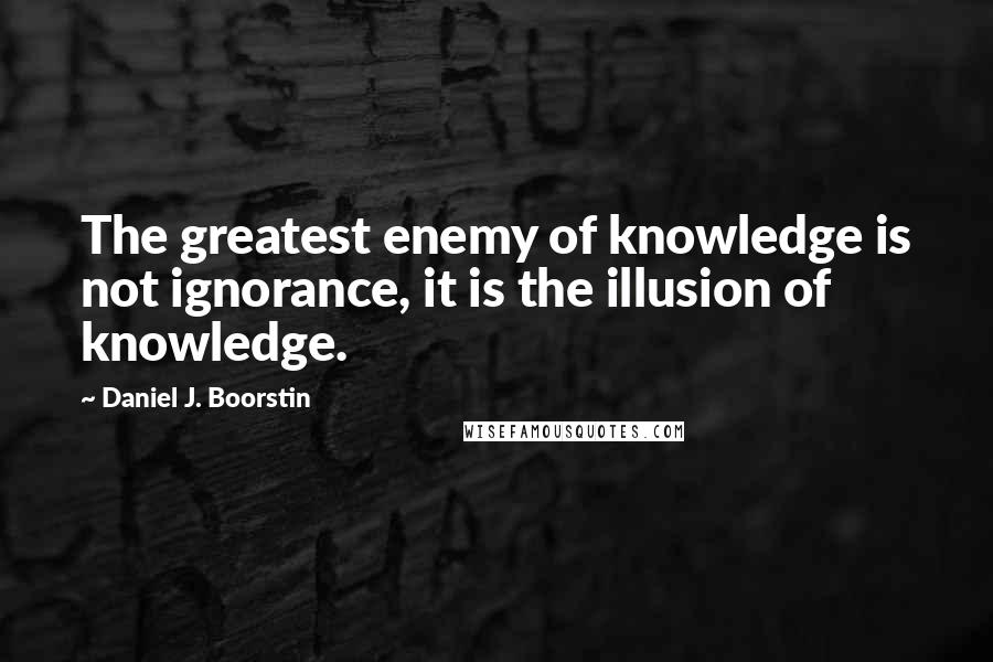 Daniel J. Boorstin Quotes: The greatest enemy of knowledge is not ignorance, it is the illusion of knowledge.