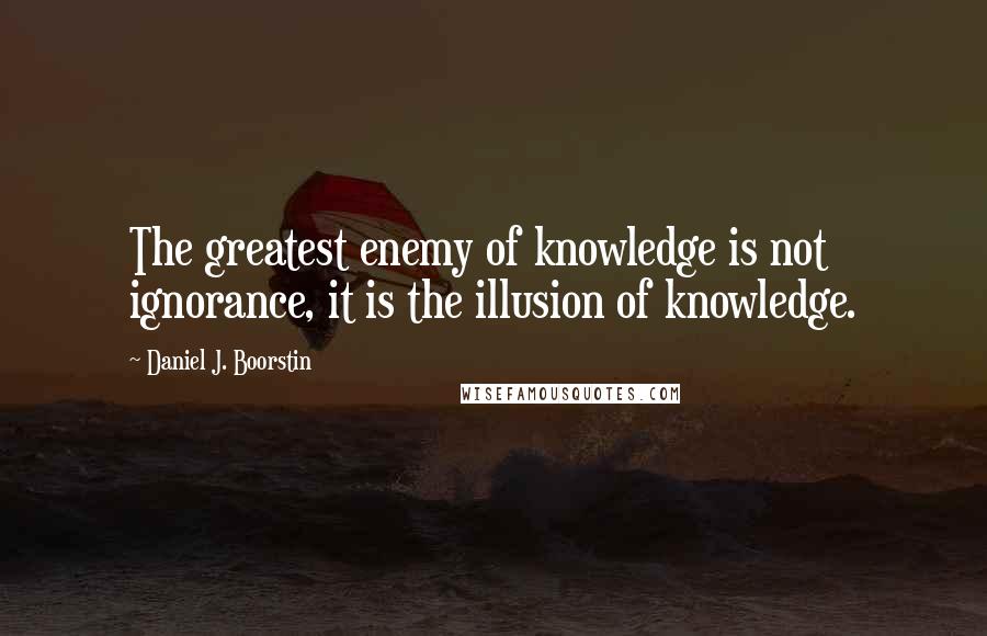Daniel J. Boorstin Quotes: The greatest enemy of knowledge is not ignorance, it is the illusion of knowledge.