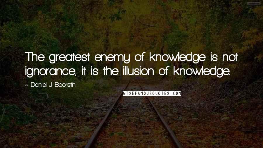 Daniel J. Boorstin Quotes: The greatest enemy of knowledge is not ignorance, it is the illusion of knowledge.