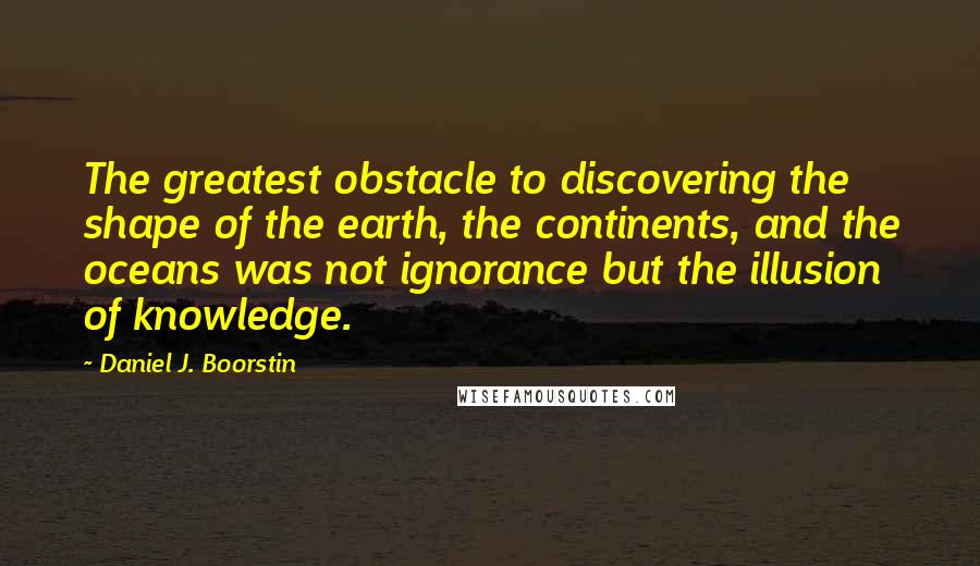 Daniel J. Boorstin Quotes: The greatest obstacle to discovering the shape of the earth, the continents, and the oceans was not ignorance but the illusion of knowledge.