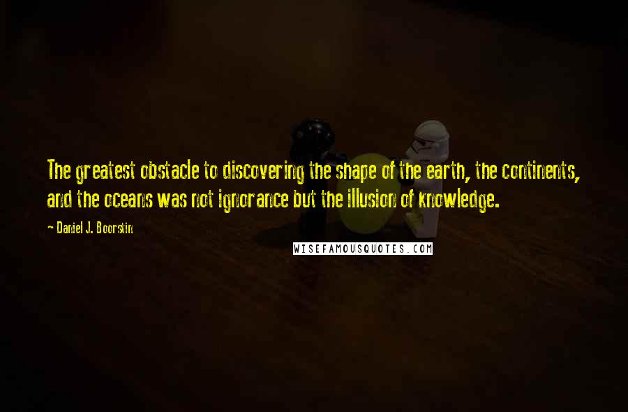 Daniel J. Boorstin Quotes: The greatest obstacle to discovering the shape of the earth, the continents, and the oceans was not ignorance but the illusion of knowledge.