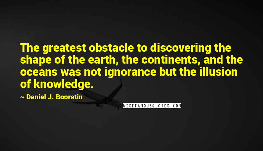 Daniel J. Boorstin Quotes: The greatest obstacle to discovering the shape of the earth, the continents, and the oceans was not ignorance but the illusion of knowledge.