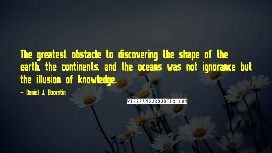 Daniel J. Boorstin Quotes: The greatest obstacle to discovering the shape of the earth, the continents, and the oceans was not ignorance but the illusion of knowledge.