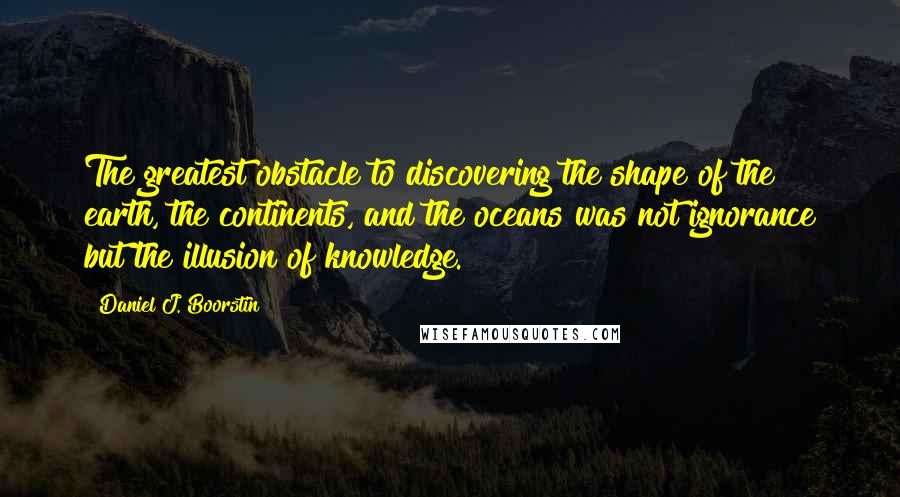 Daniel J. Boorstin Quotes: The greatest obstacle to discovering the shape of the earth, the continents, and the oceans was not ignorance but the illusion of knowledge.