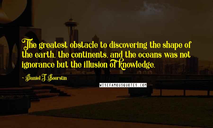 Daniel J. Boorstin Quotes: The greatest obstacle to discovering the shape of the earth, the continents, and the oceans was not ignorance but the illusion of knowledge.