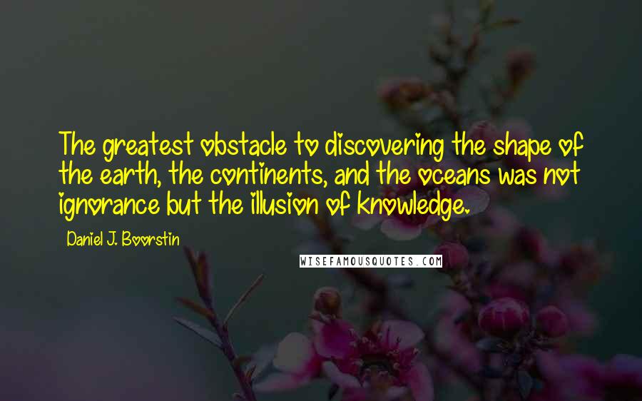 Daniel J. Boorstin Quotes: The greatest obstacle to discovering the shape of the earth, the continents, and the oceans was not ignorance but the illusion of knowledge.