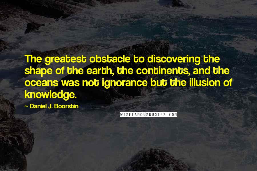 Daniel J. Boorstin Quotes: The greatest obstacle to discovering the shape of the earth, the continents, and the oceans was not ignorance but the illusion of knowledge.