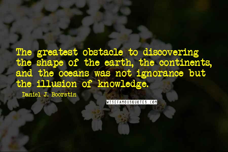Daniel J. Boorstin Quotes: The greatest obstacle to discovering the shape of the earth, the continents, and the oceans was not ignorance but the illusion of knowledge.