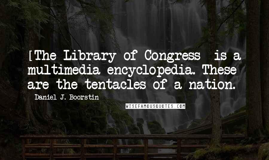 Daniel J. Boorstin Quotes: [The Library of Congress] is a multimedia encyclopedia. These are the tentacles of a nation.