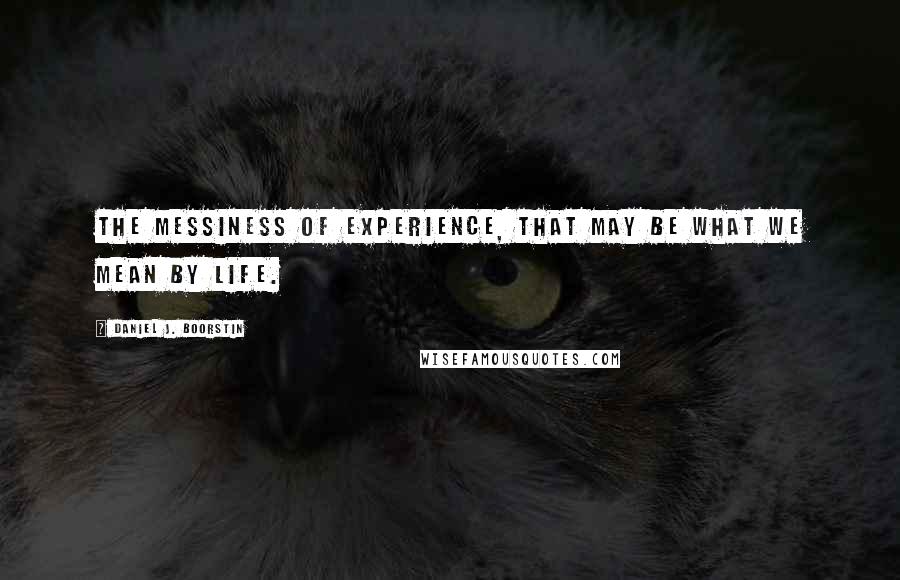 Daniel J. Boorstin Quotes: The messiness of experience, that may be what we mean by life.