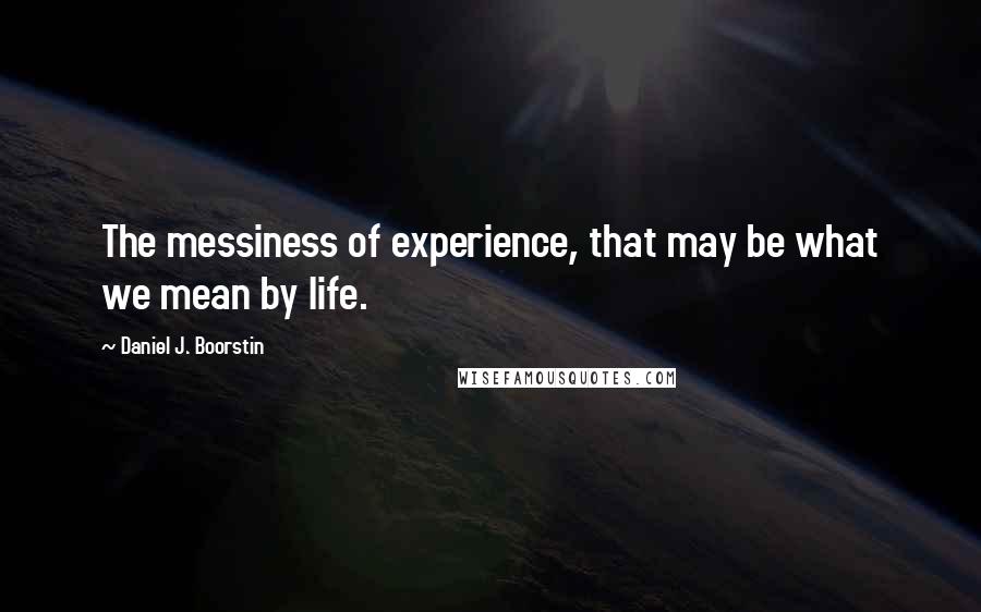 Daniel J. Boorstin Quotes: The messiness of experience, that may be what we mean by life.