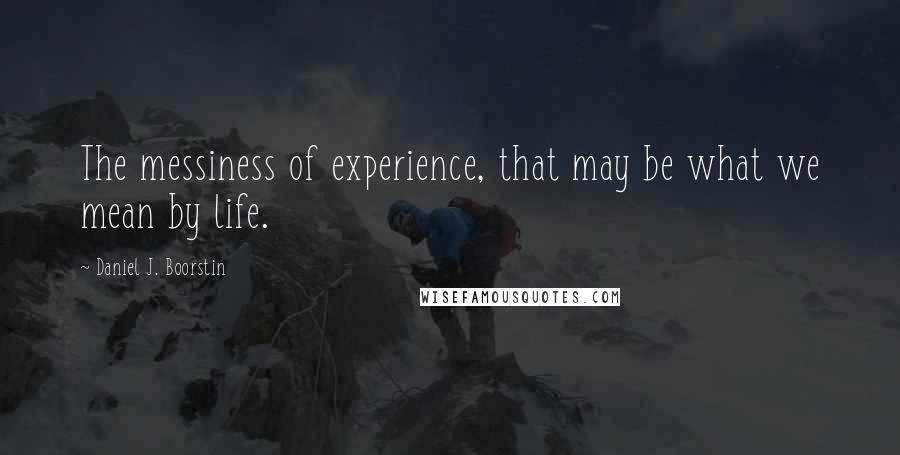 Daniel J. Boorstin Quotes: The messiness of experience, that may be what we mean by life.