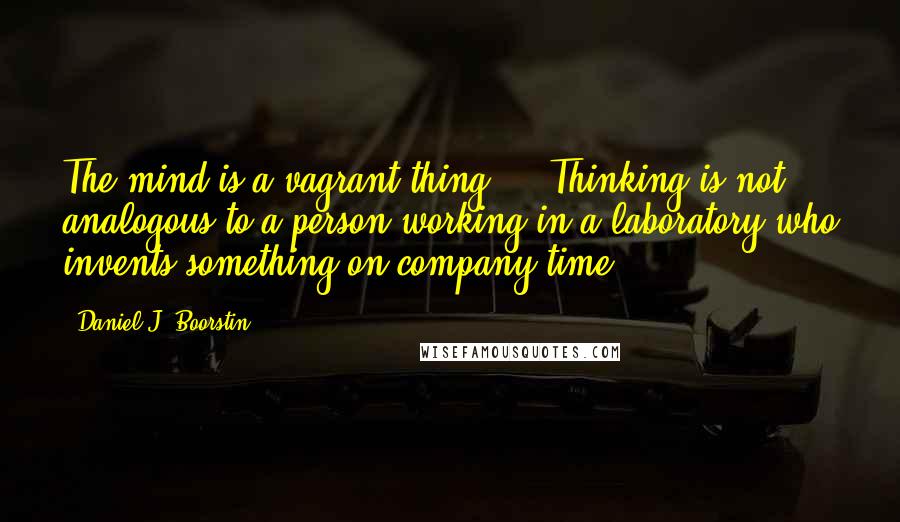 Daniel J. Boorstin Quotes: The mind is a vagrant thing ... Thinking is not analogous to a person working in a laboratory who invents something on company time.