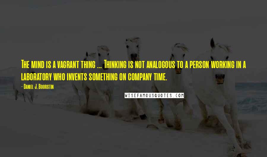 Daniel J. Boorstin Quotes: The mind is a vagrant thing ... Thinking is not analogous to a person working in a laboratory who invents something on company time.