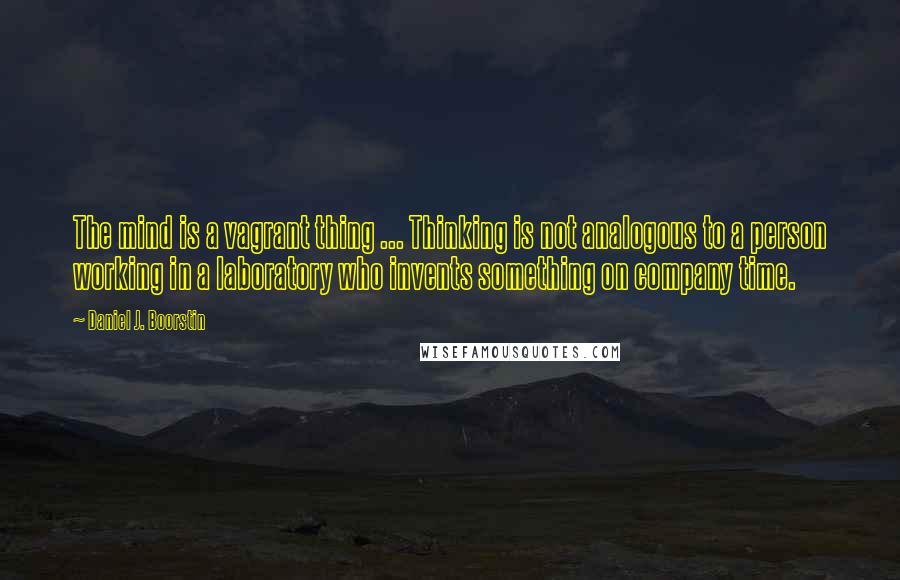 Daniel J. Boorstin Quotes: The mind is a vagrant thing ... Thinking is not analogous to a person working in a laboratory who invents something on company time.