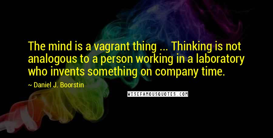 Daniel J. Boorstin Quotes: The mind is a vagrant thing ... Thinking is not analogous to a person working in a laboratory who invents something on company time.