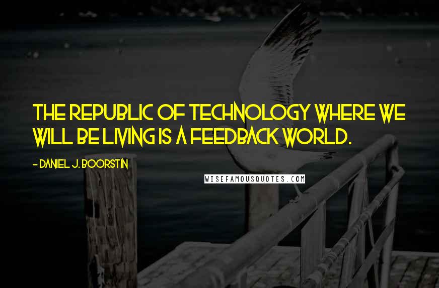 Daniel J. Boorstin Quotes: The Republic of Technology where we will be living is a feedback world.