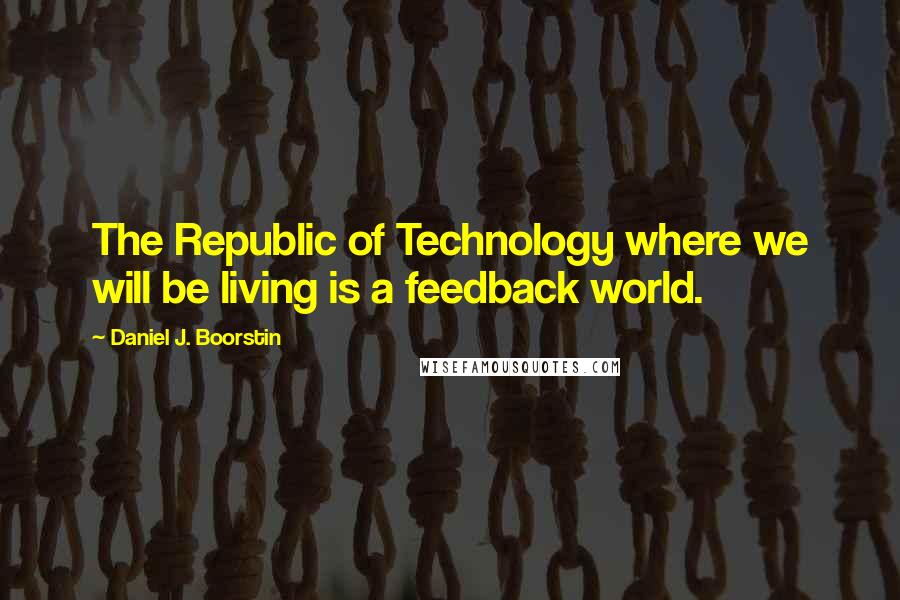 Daniel J. Boorstin Quotes: The Republic of Technology where we will be living is a feedback world.