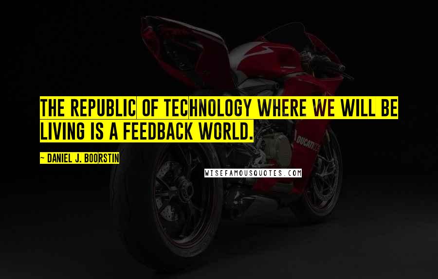 Daniel J. Boorstin Quotes: The Republic of Technology where we will be living is a feedback world.