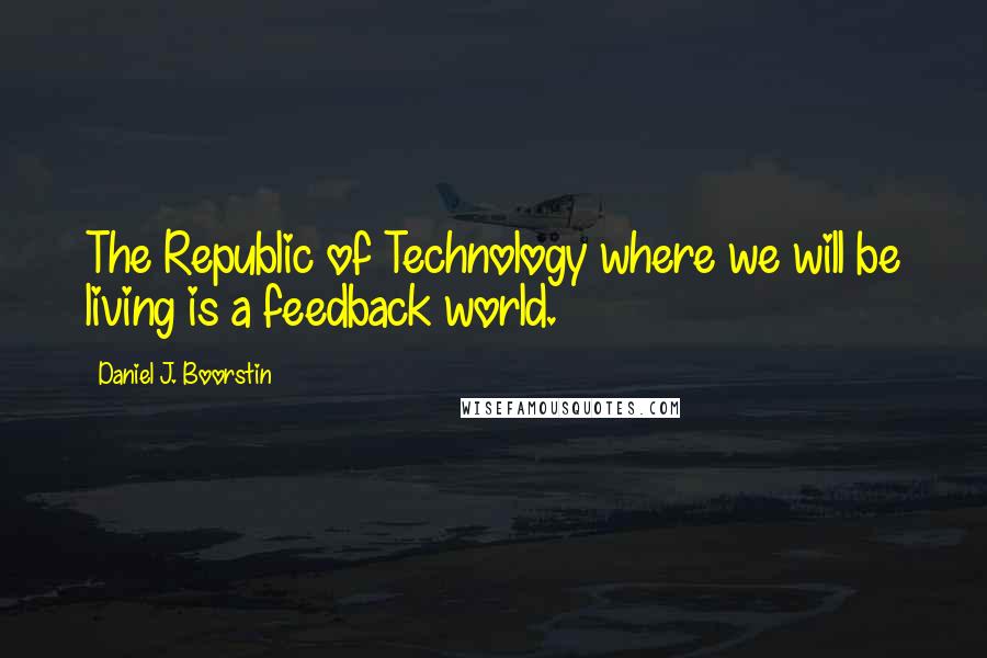 Daniel J. Boorstin Quotes: The Republic of Technology where we will be living is a feedback world.