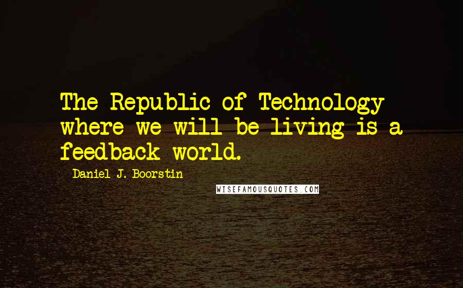 Daniel J. Boorstin Quotes: The Republic of Technology where we will be living is a feedback world.