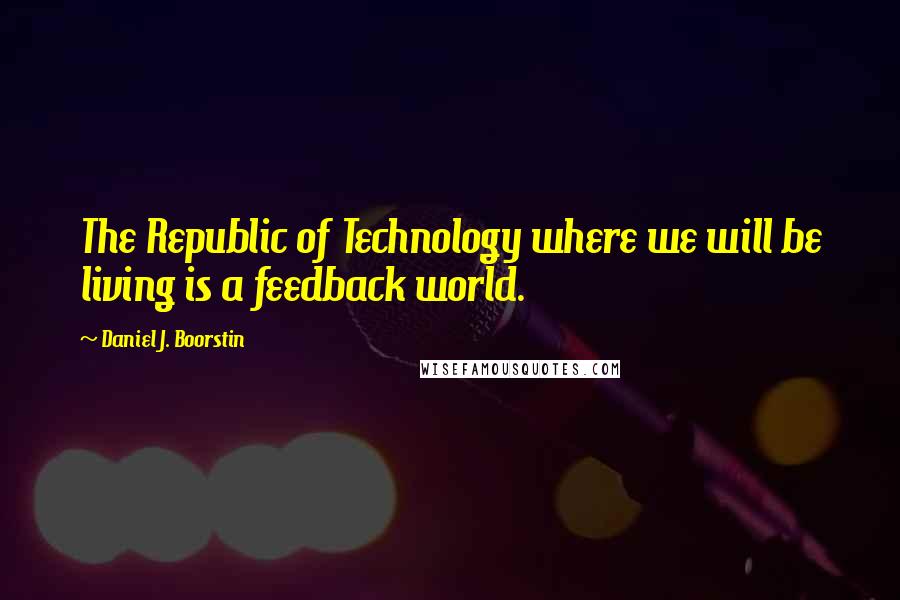 Daniel J. Boorstin Quotes: The Republic of Technology where we will be living is a feedback world.
