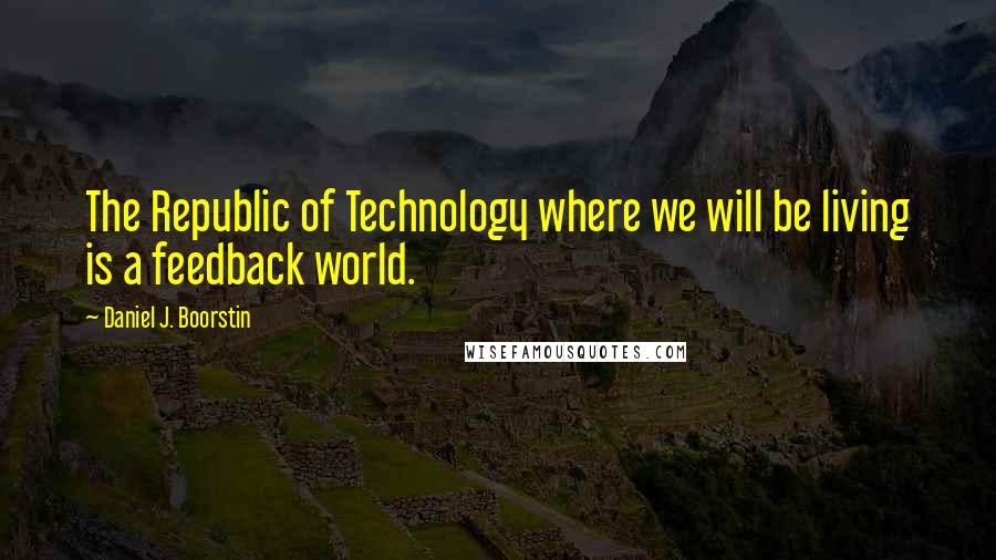 Daniel J. Boorstin Quotes: The Republic of Technology where we will be living is a feedback world.