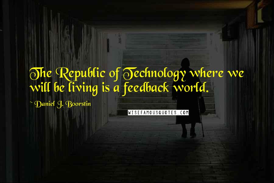 Daniel J. Boorstin Quotes: The Republic of Technology where we will be living is a feedback world.