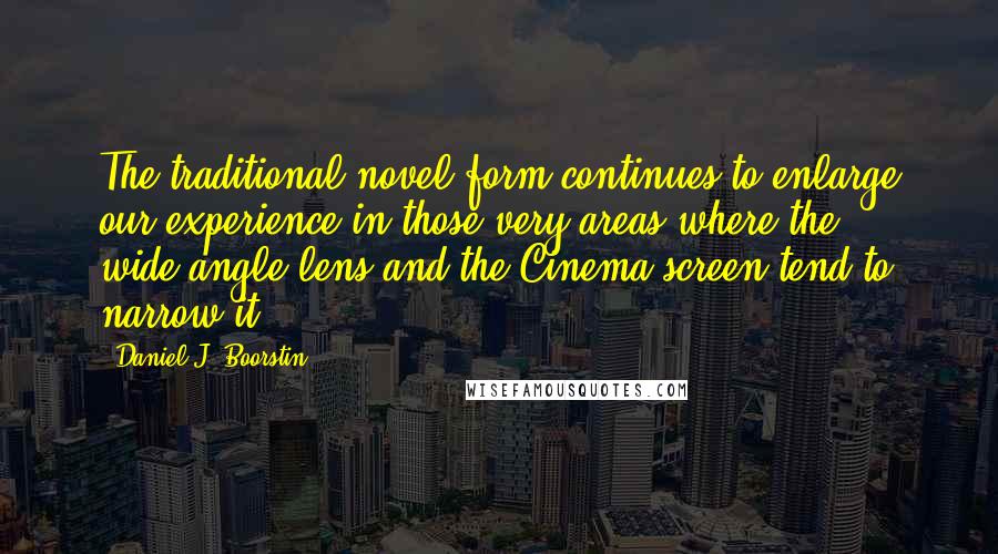 Daniel J. Boorstin Quotes: The traditional novel form continues to enlarge our experience in those very areas where the wide-angle lens and the Cinema screen tend to narrow it.