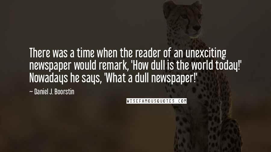 Daniel J. Boorstin Quotes: There was a time when the reader of an unexciting newspaper would remark, 'How dull is the world today!' Nowadays he says, 'What a dull newspaper!'